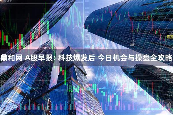 鼎和网 A股早报: 科技爆发后 今日机会与操盘全攻略