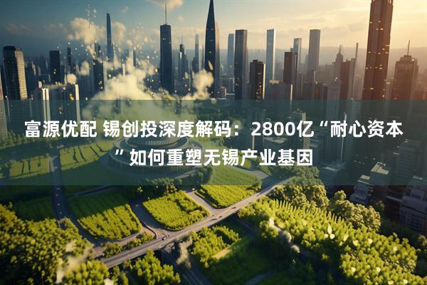 富源优配 锡创投深度解码：2800亿“耐心资本”如何重塑无锡产业基因