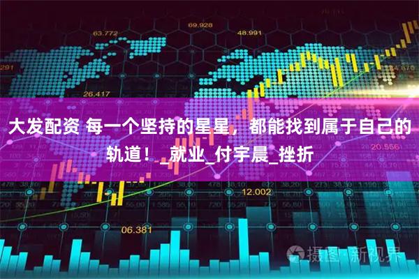 大发配资 每一个坚持的星星，都能找到属于自己的轨道！_就业_付宇晨_挫折