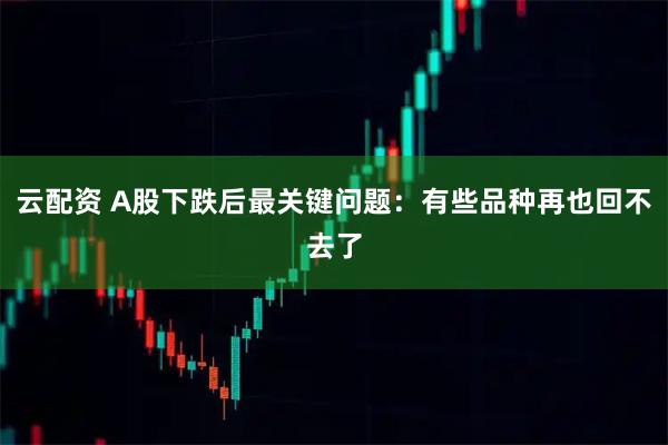 云配资 A股下跌后最关键问题：有些品种再也回不去了