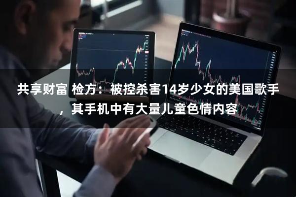 共享财富 检方：被控杀害14岁少女的美国歌手，其手机中有大量儿童色情内容