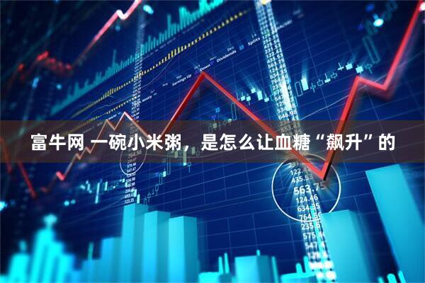 富牛网 一碗小米粥，是怎么让血糖“飙升”的