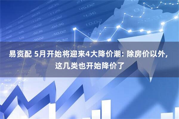 易资配 5月开始将迎来4大降价潮: 除房价以外, 这几类也开始降价了