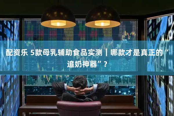 配资乐 5款母乳辅助食品实测｜哪款才是真正的“追奶神器”？