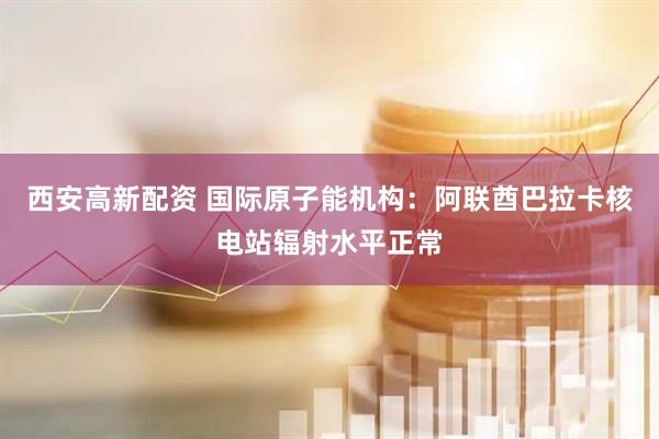 西安高新配资 国际原子能机构：阿联酋巴拉卡核电站辐射水平正常