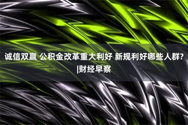 诚信双赢 公积金改革重大利好 新规利好哪些人群?|财经早察