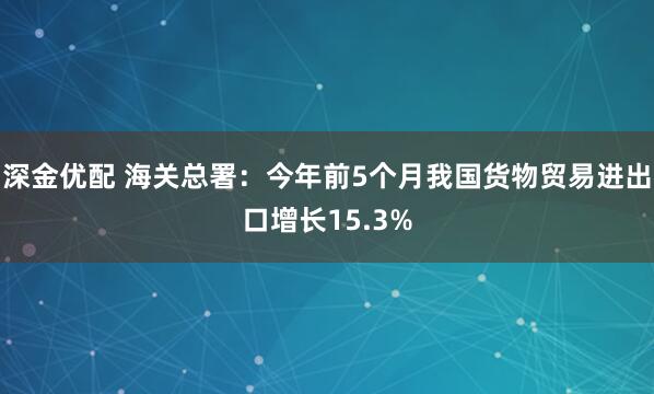 深金优配 海关总署：今年前5个月我国货物贸易进出口增长15.3%