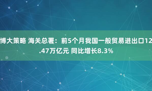 博大策略 海关总署：前5个月我国一般贸易进出口12.47万亿元 同比增长8.3%
