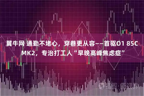 翼牛网 通勤不堵心，穿巷更从容——首驱O1 85C MK2，专治打工人“早晚高峰焦虑症”