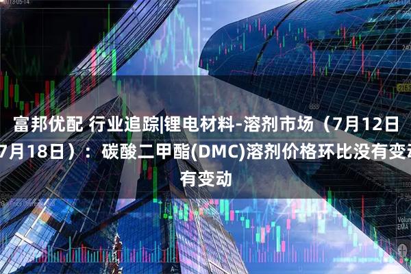 富邦优配 行业追踪|锂电材料-溶剂市场（7月12日-7月18日）：碳酸二甲酯(DMC)溶剂价格环比没有变动