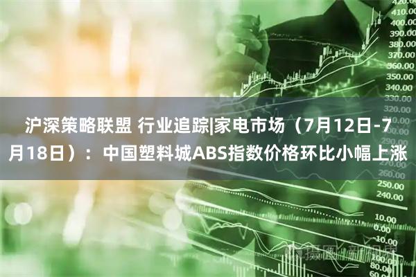 沪深策略联盟 行业追踪|家电市场（7月12日-7月18日）：中国塑料城ABS指数价格环比小幅上涨