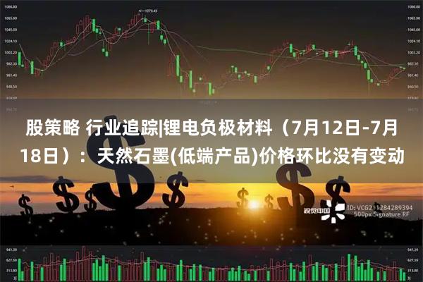 股策略 行业追踪|锂电负极材料（7月12日-7月18日）：天然石墨(低端产品)价格环比没有变动