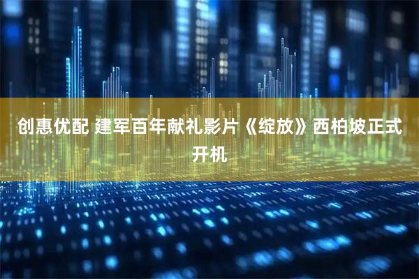 创惠优配 建军百年献礼影片《绽放》西柏坡正式开机