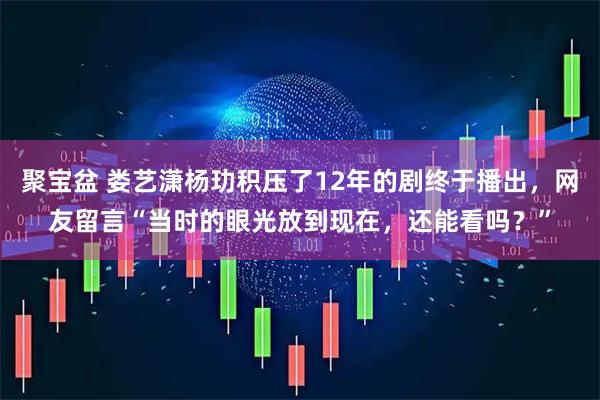 聚宝盆 娄艺潇杨玏积压了12年的剧终于播出，网友留言“当时的眼光放到现在，还能看吗？”